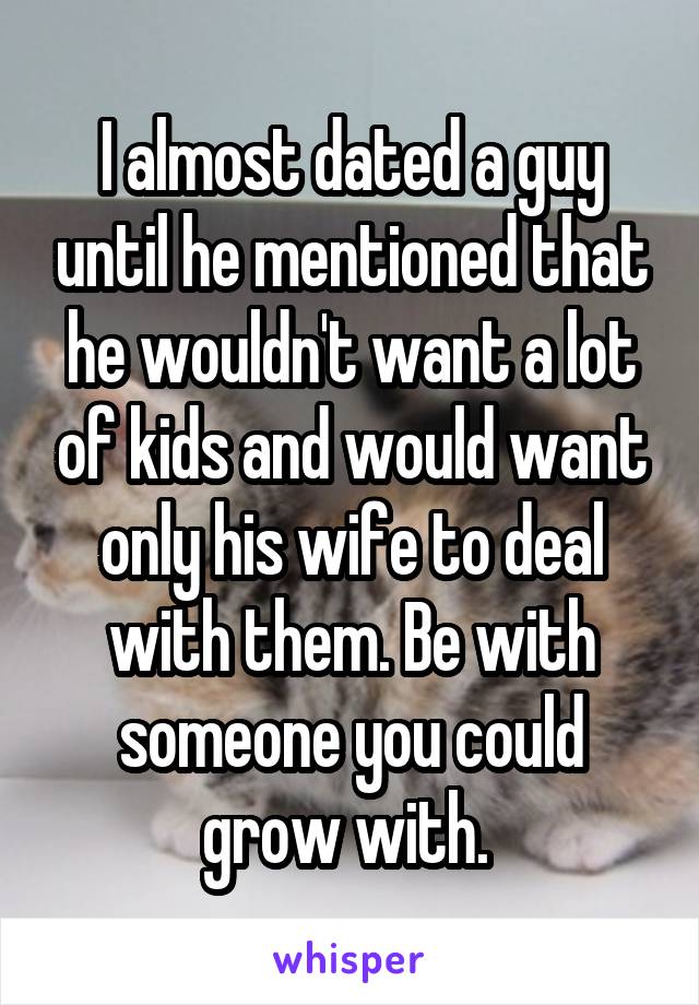 I almost dated a guy until he mentioned that he wouldn't want a lot of kids and would want only his wife to deal with them. Be with someone you could grow with. 