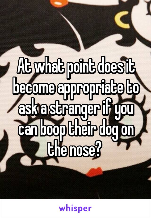 At what point does it become appropriate to ask a stranger if you can boop their dog on the nose? 