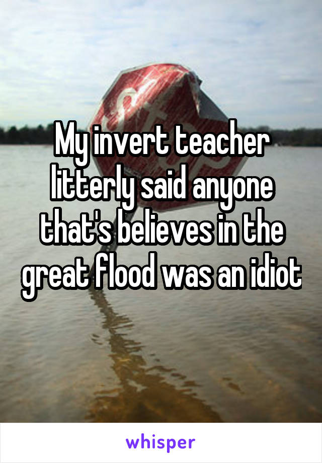 My invert teacher litterly said anyone that's believes in the great flood was an idiot 