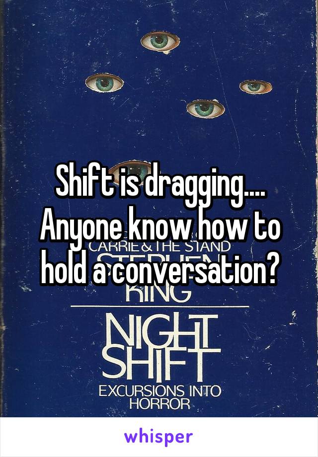 Shift is dragging....
Anyone know how to hold a conversation?