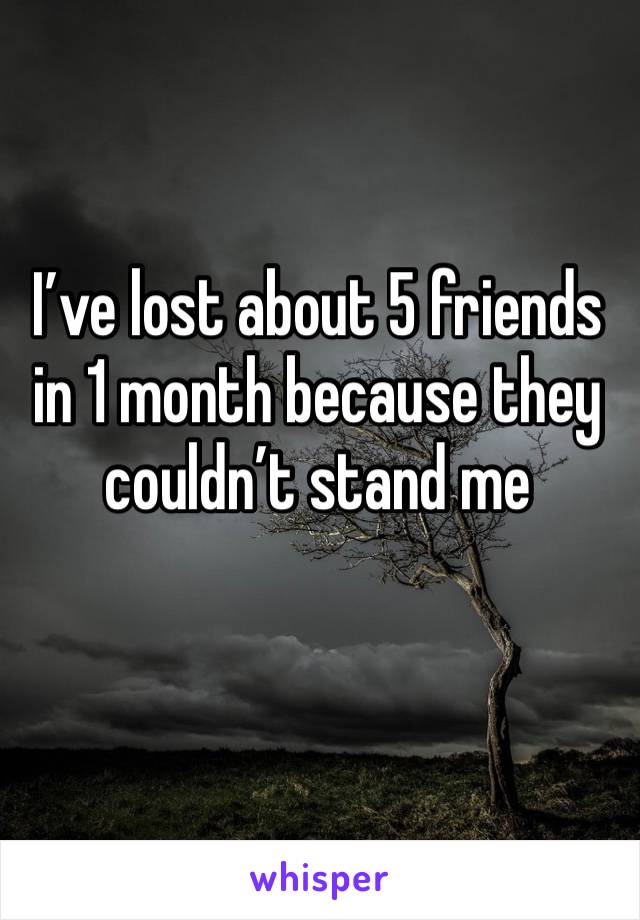 I’ve lost about 5 friends in 1 month because they couldn’t stand me