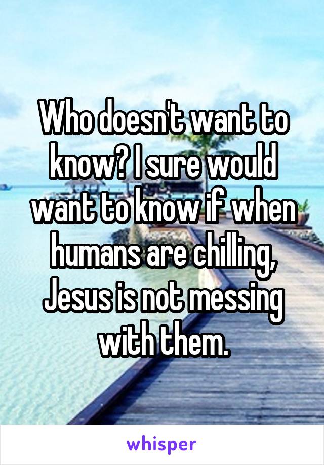 Who doesn't want to know? I sure would want to know if when humans are chilling, Jesus is not messing with them.