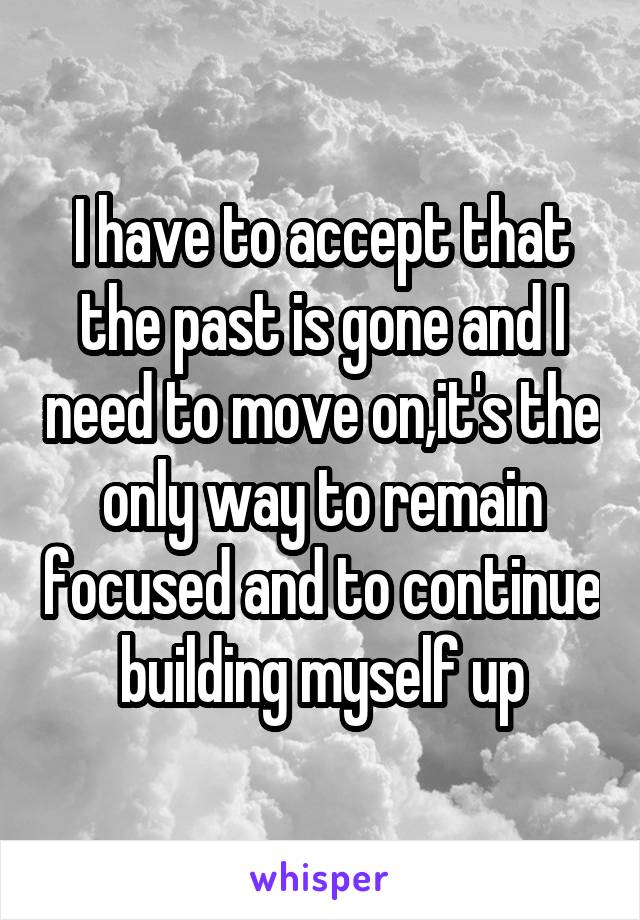 I have to accept that the past is gone and I need to move on,it's the only way to remain focused and to continue building myself up