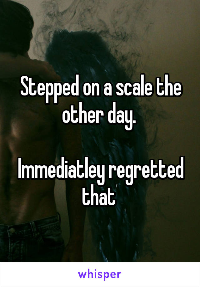Stepped on a scale the other day. 

Immediatley regretted that 