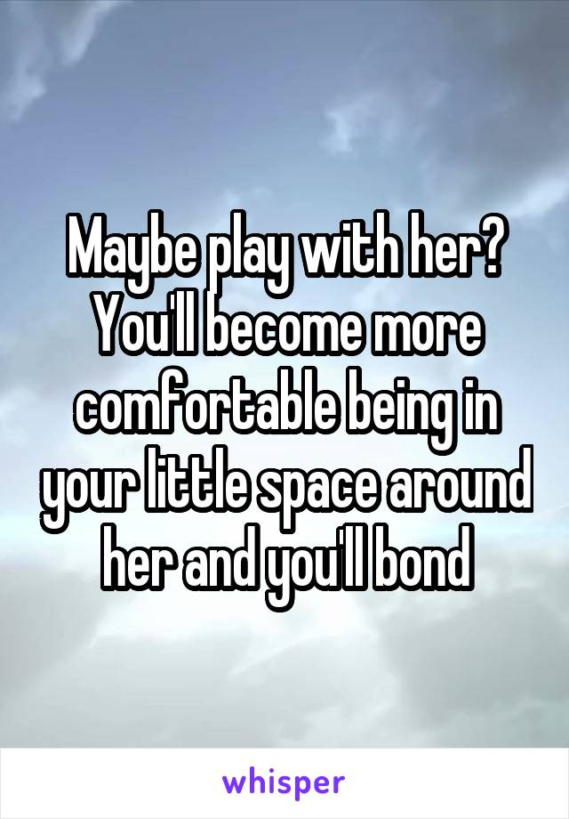 Maybe play with her? You'll become more comfortable being in your little space around her and you'll bond