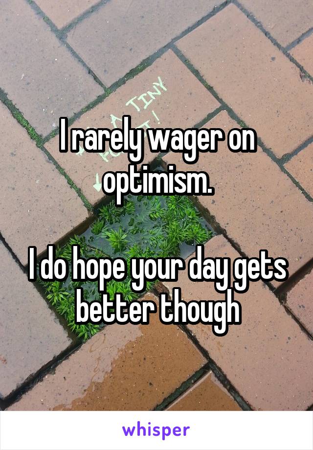 I rarely wager on optimism.

I do hope your day gets better though