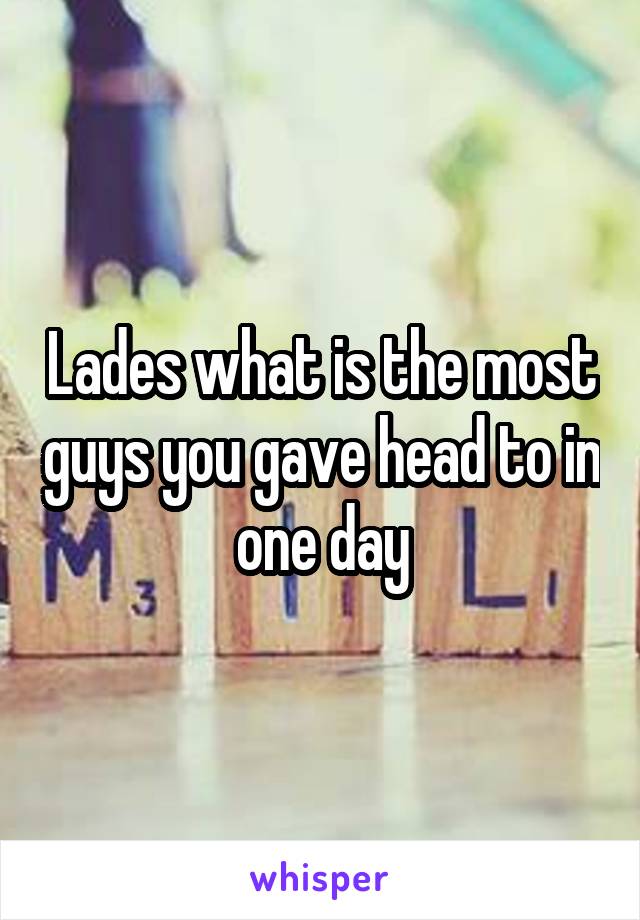 Lades what is the most guys you gave head to in one day
