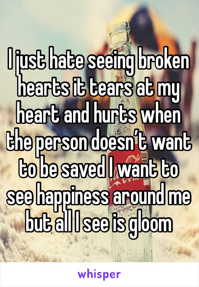 I just hate seeing broken hearts it tears at my heart and hurts when the person doesn’t want to be saved I want to see happiness around me but all I see is gloom