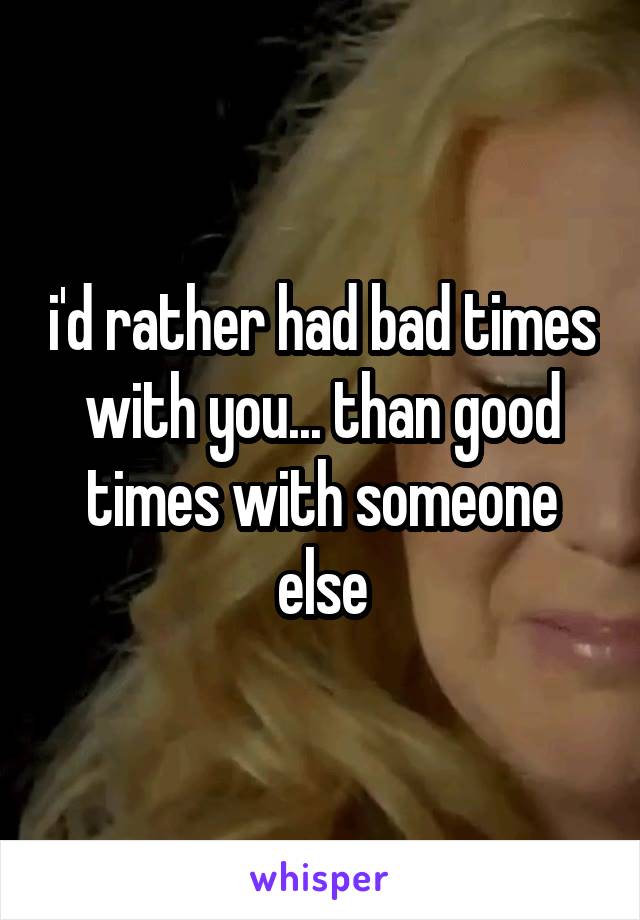 i'd rather had bad times with you... than good times with someone else