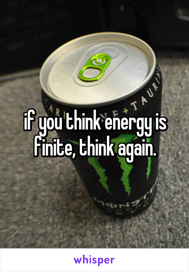 if you think energy is finite, think again.