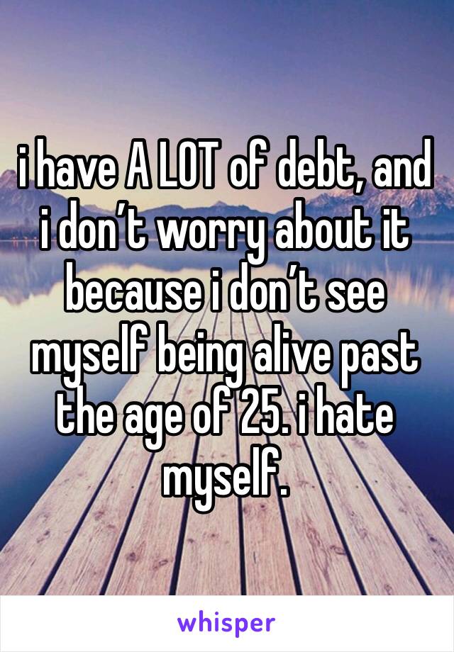 i have A LOT of debt, and i don’t worry about it because i don’t see myself being alive past the age of 25. i hate myself. 