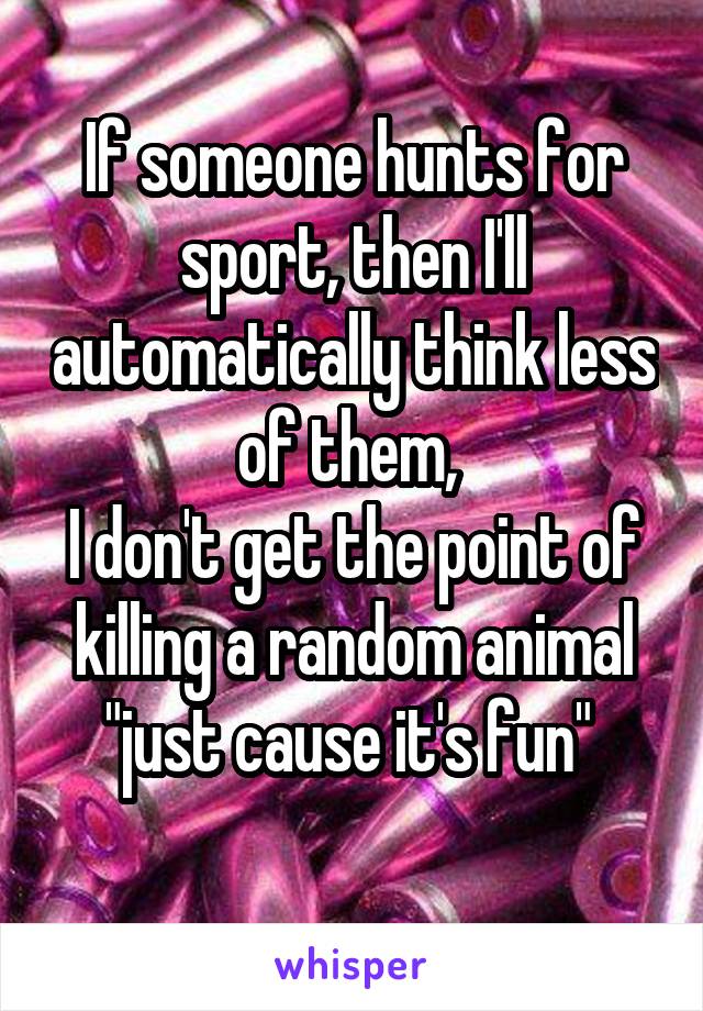 If someone hunts for sport, then I'll automatically think less of them, 
I don't get the point of killing a random animal "just cause it's fun" 
