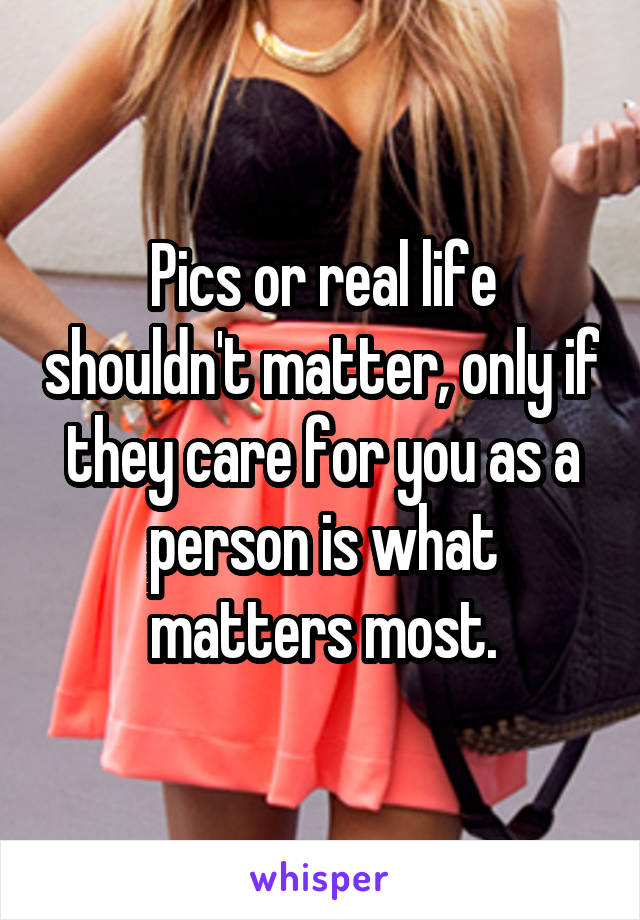 Pics or real life shouldn't matter, only if they care for you as a person is what matters most.