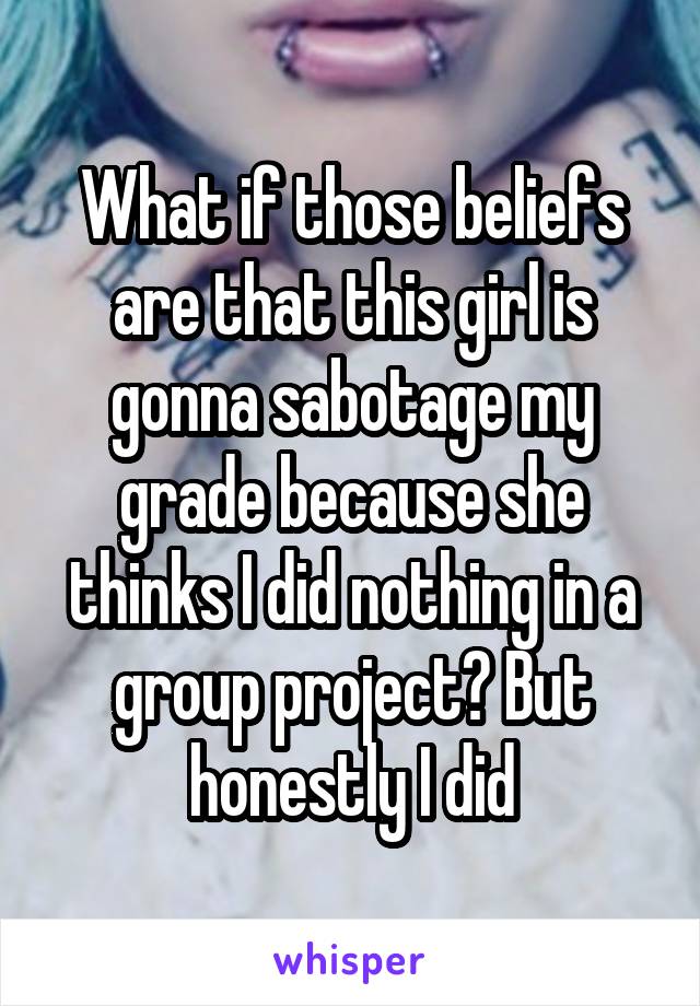 What if those beliefs are that this girl is gonna sabotage my grade because she thinks I did nothing in a group project? But honestly I did