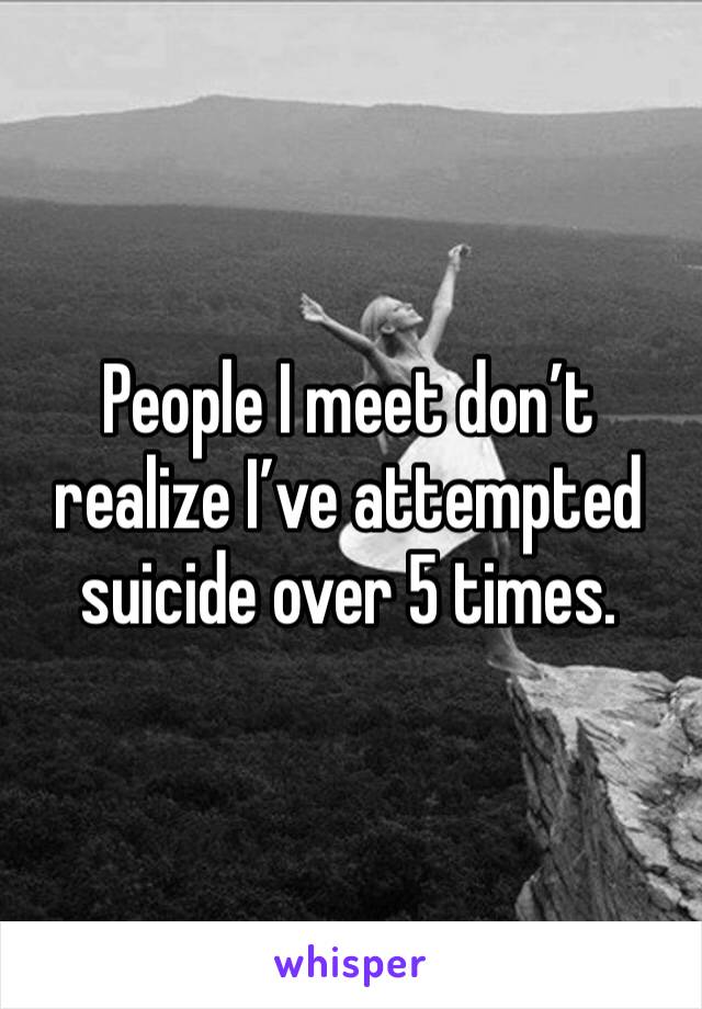 People I meet don’t realize I’ve attempted suicide over 5 times. 