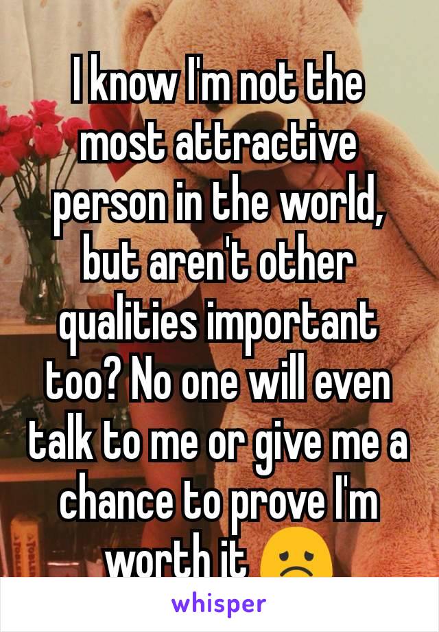 I know I'm not the most attractive person in the world, but aren't other qualities important too? No one will even talk to me or give me a chance to prove I'm worth it 😞