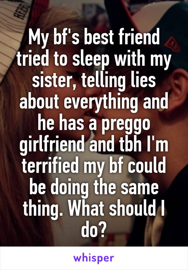 My bf's best friend tried to sleep with my sister, telling lies about everything and he has a preggo girlfriend and tbh I'm terrified my bf could be doing the same thing. What should I do?