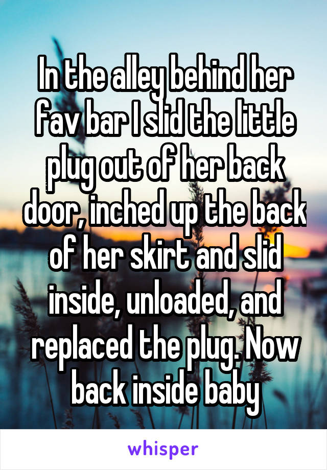 In the alley behind her fav bar I slid the little plug out of her back door, inched up the back of her skirt and slid inside, unloaded, and replaced the plug. Now back inside baby