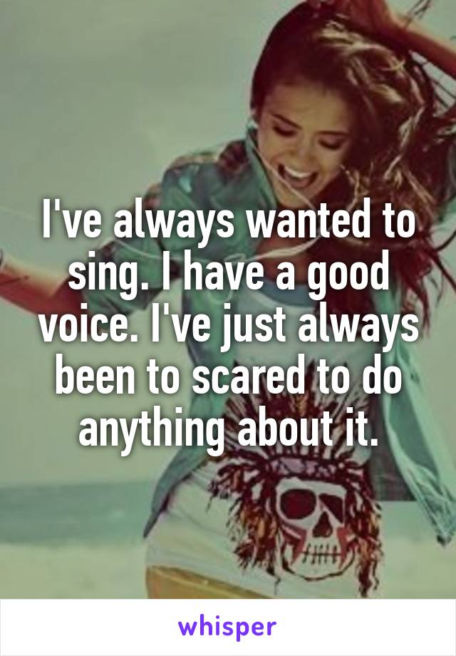 I've always wanted to sing. I have a good voice. I've just always been to scared to do anything about it.