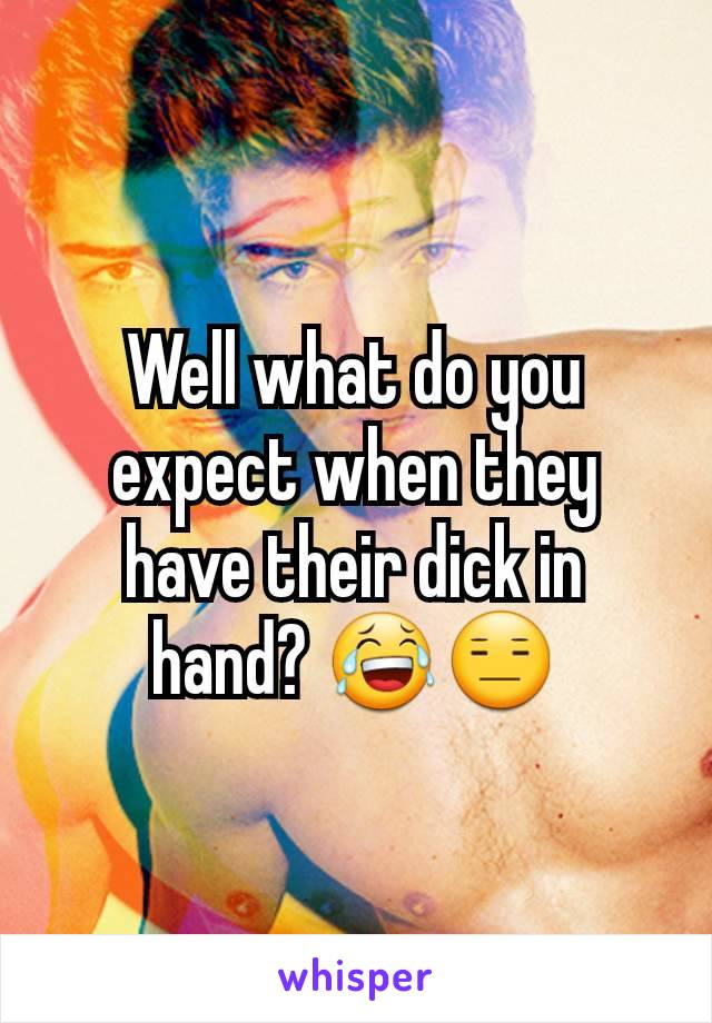 Well what do you expect when they have their dick in hand? 😂😑