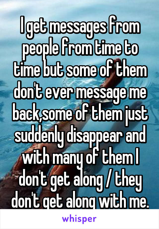 I get messages from people from time to time but some of them don't ever message me back,some of them just suddenly disappear and with many of them I don't get along / they don't get along with me.