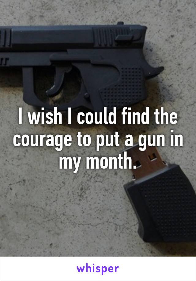 I wish I could find the courage to put a gun in my month.