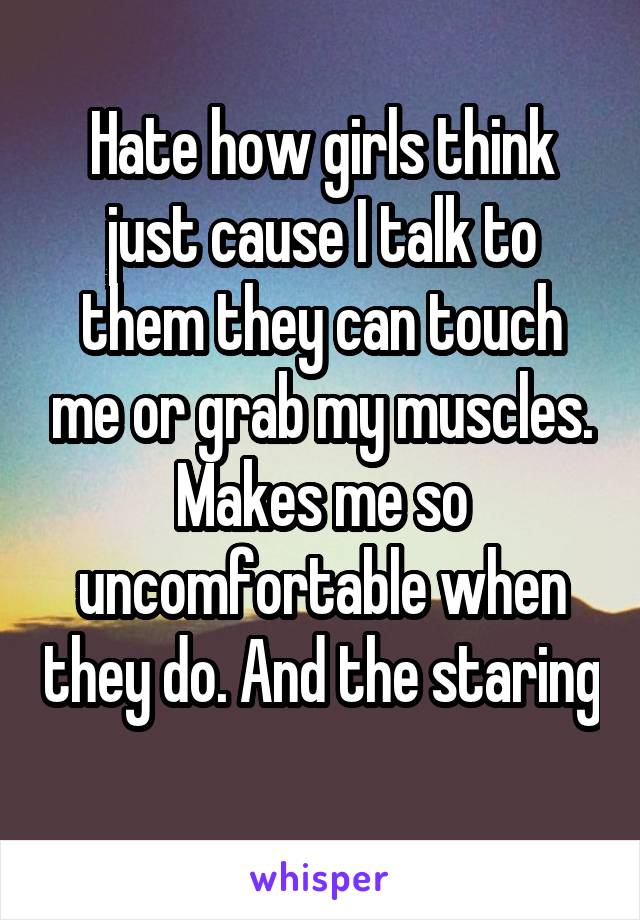 Hate how girls think just cause I talk to them they can touch me or grab my muscles. Makes me so uncomfortable when they do. And the staring 