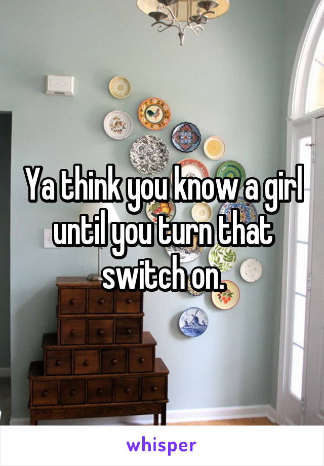 Ya think you know a girl until you turn that switch on.