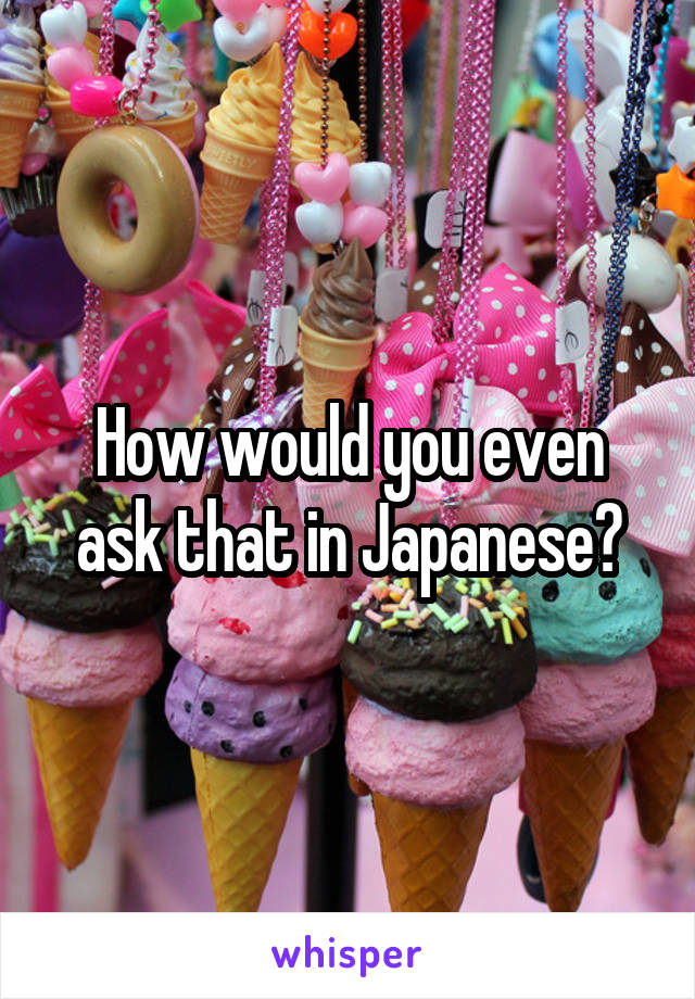 How would you even ask that in Japanese?