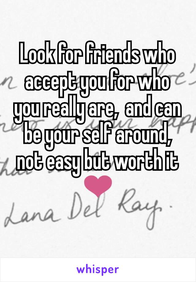 Look for friends who accept you for who you really are,  and can be your self around, not easy but worth it ❤