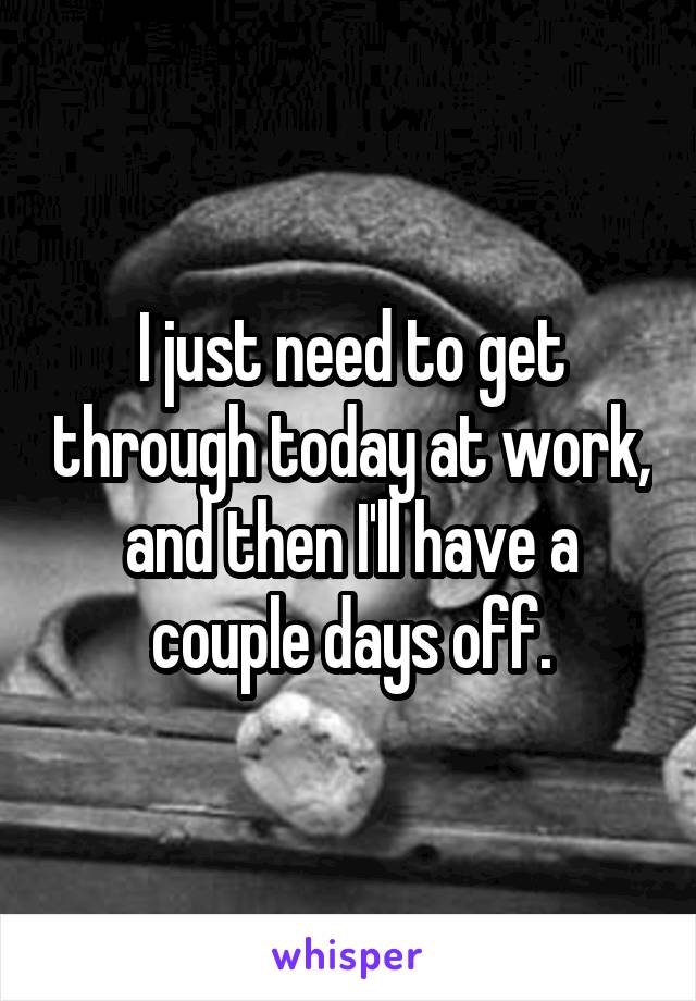 I just need to get through today at work, and then I'll have a couple days off.