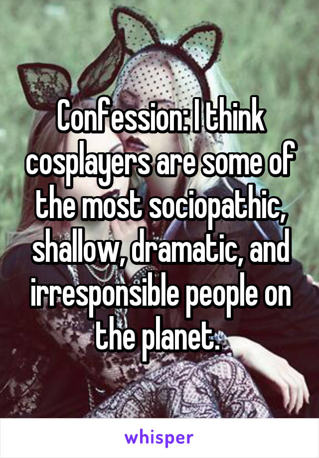 Confession: I think cosplayers are some of the most sociopathic, shallow, dramatic, and irresponsible people on the planet. 