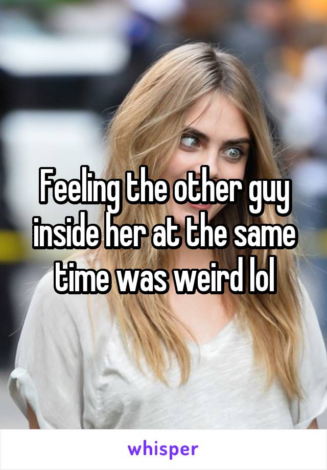 Feeling the other guy inside her at the same time was weird lol