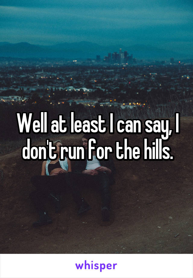 Well at least I can say, I don't run for the hills.