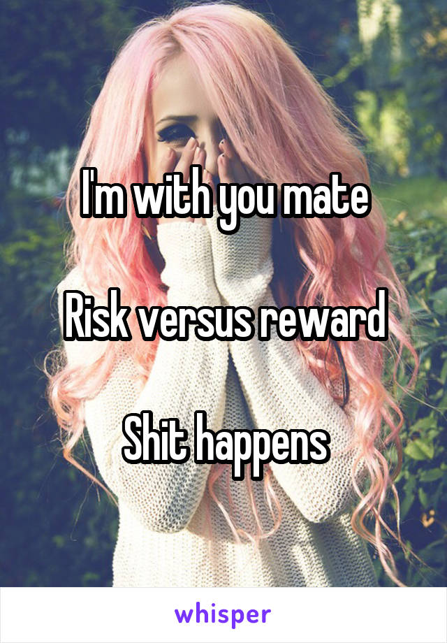 I'm with you mate

Risk versus reward

Shit happens