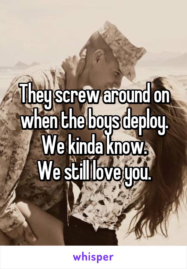 They screw around on when the boys deploy.
We kinda know.
We still love you.