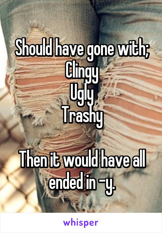 Should have gone with;
Clingy
Ugly
Trashy

Then it would have all ended in -y.
