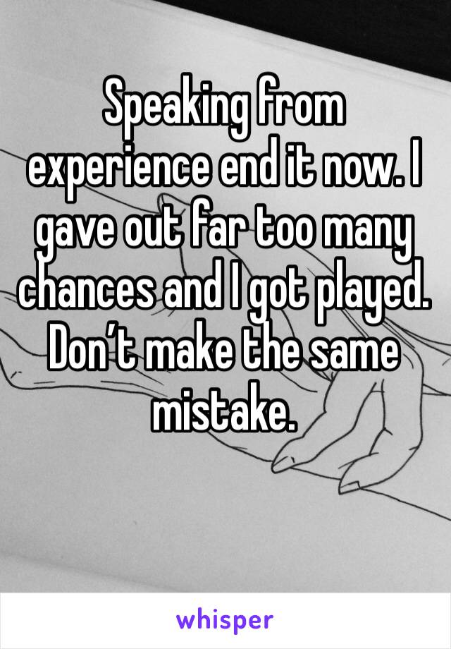 Speaking from experience end it now. I gave out far too many chances and I got played. Don’t make the same mistake. 