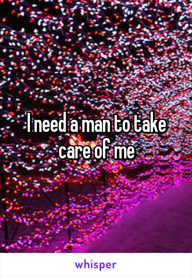 I need a man to take care of me