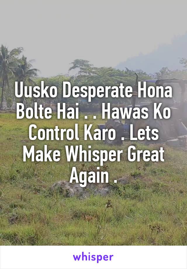 Uusko Desperate Hona Bolte Hai . . Hawas Ko Control Karo . Lets Make Whisper Great Again .