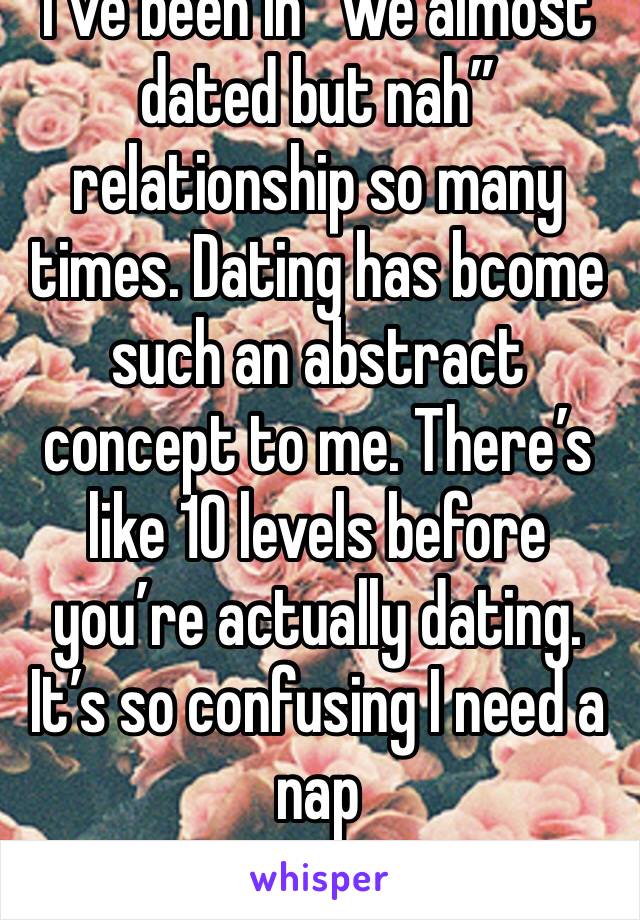 I’ve been in “we almost dated but nah” relationship so many times. Dating has bcome such an abstract concept to me. There’s like 10 levels before you’re actually dating. It’s so confusing I need a nap