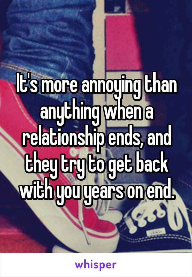 It's more annoying than anything when a relationship ends, and they try to get back with you years on end.