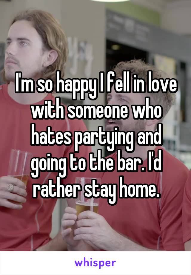 I'm so happy I fell in love with someone who hates partying and going to the bar. I'd rather stay home.