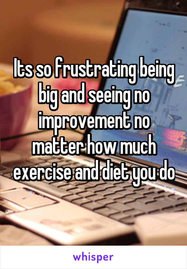 Its so frustrating being big and seeing no improvement no matter how much exercise and diet you do 