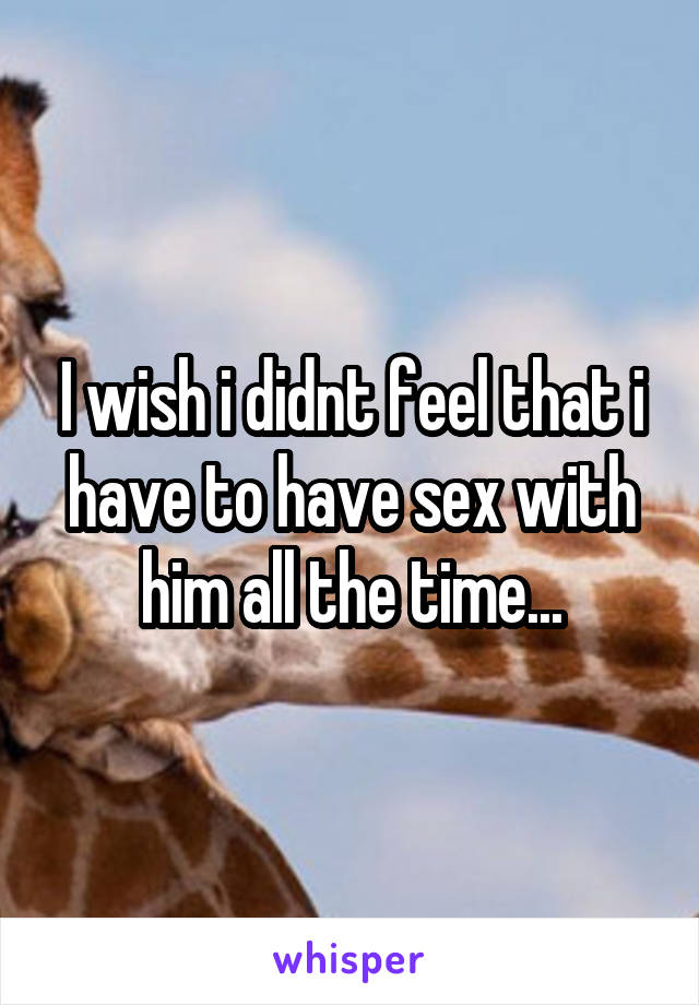 I wish i didnt feel that i have to have sex with him all the time...