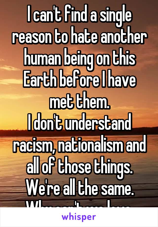 I can't find a single reason to hate another human being on this Earth before I have met them.
I don't understand racism, nationalism and all of those things.
We're all the same. Why can't we love.