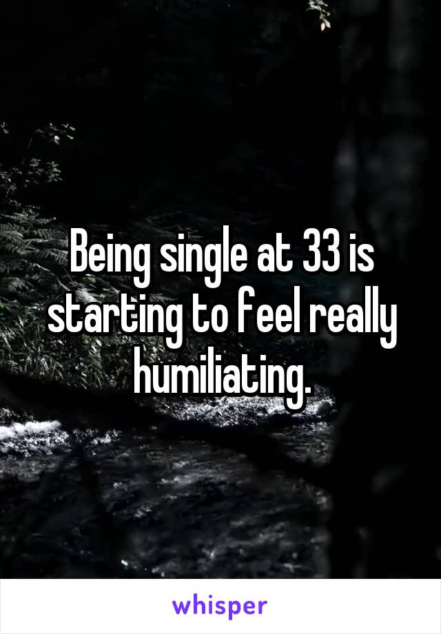 Being single at 33 is starting to feel really humiliating.