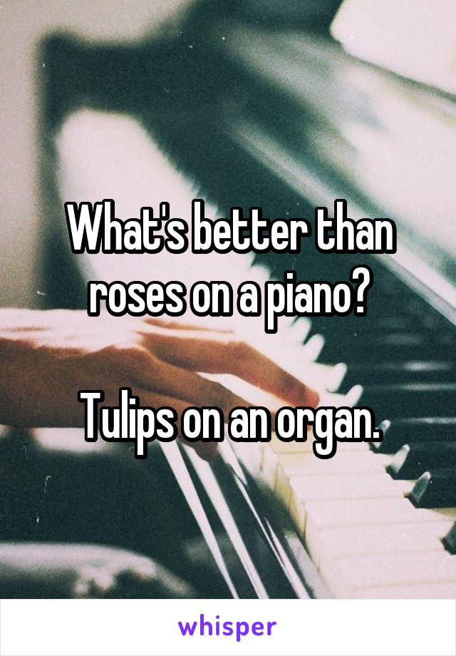 What's better than roses on a piano?

Tulips on an organ.
