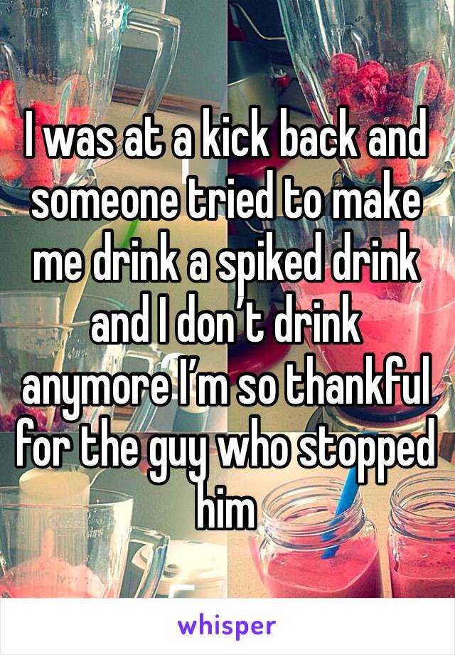 I was at a kick back and someone tried to make me drink a spiked drink and I don’t drink anymore I’m so thankful for the guy who stopped him