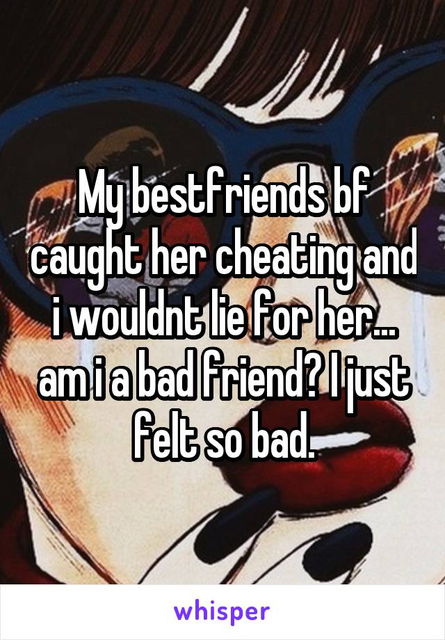 My bestfriends bf caught her cheating and i wouldnt lie for her... am i a bad friend? I just felt so bad.
